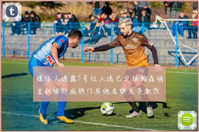 媒体人透露5号位人选已定杨瀚森胡金秋徐昕成热门其他名额竞争激烈
