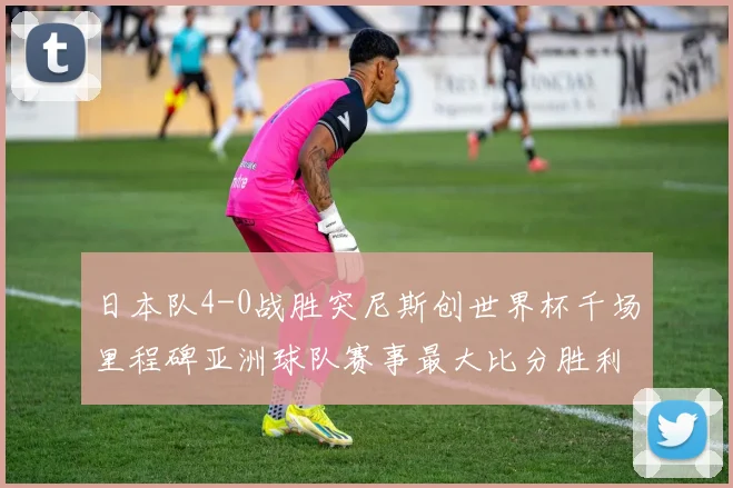 日本队4-0战胜突尼斯创世界杯千场里程碑亚洲球队赛事最大比分胜利