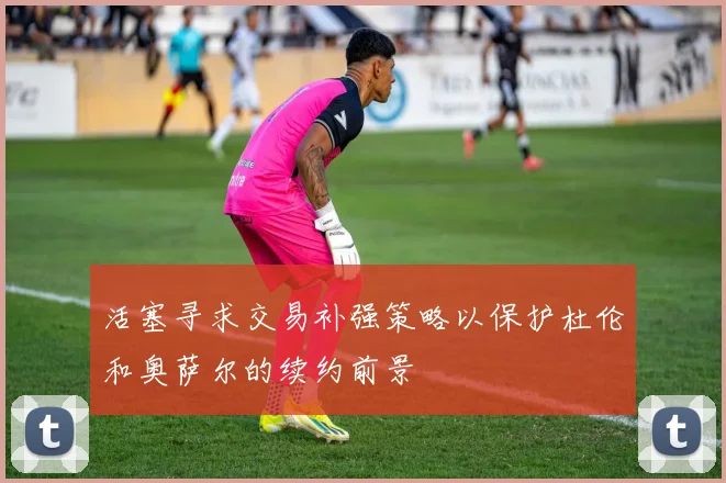 活塞寻求交易补强策略以保护杜伦和奥萨尔的续约前景