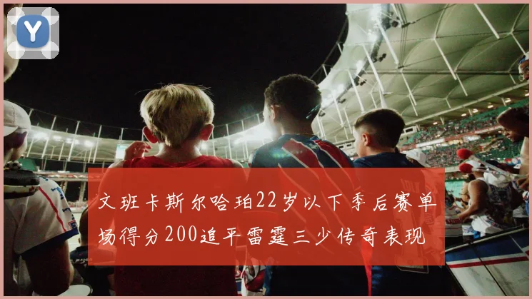 文班卡斯尔哈珀22岁以下季后赛单场得分200追平雷霆三少传奇表现