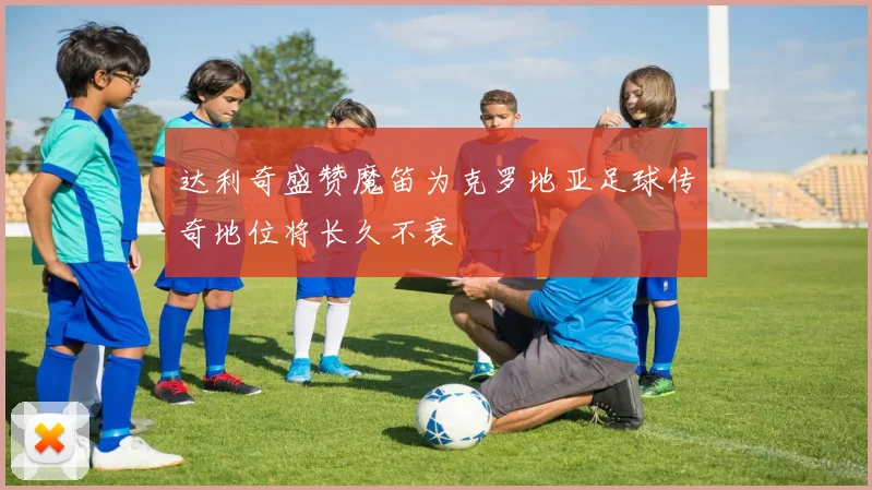达利奇盛赞魔笛为克罗地亚足球传奇地位将长久不衰