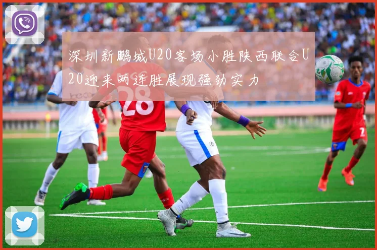 深圳新鹏城U20客场小胜陕西联合U20迎来两连胜展现强劲实力