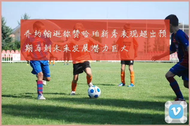 乔约翰逊称赞哈珀新秀表现超出预期马刺未来发展潜力巨大
