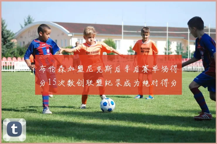 布伦森加盟尼克斯后季后赛单场得分15次数创联盟纪录成为绝对得分王
