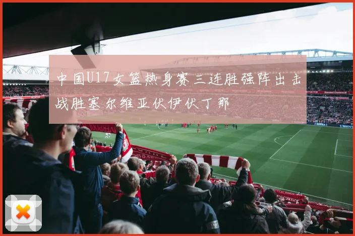 中国U17女篮热身赛三连胜强阵出击战胜塞尔维亚伏伊伏丁那