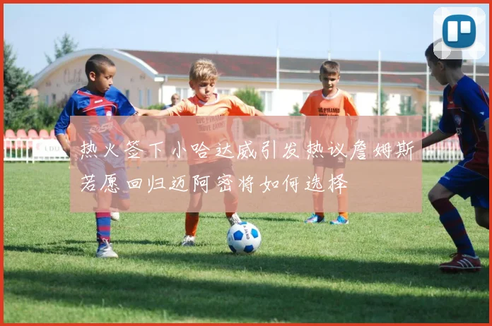 热火签下小哈达威引发热议詹姆斯若愿回归迈阿密将如何选择