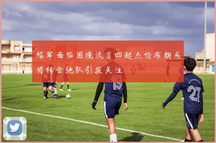 绿军面临困境流言四起杰伦布朗或将转会他队引发关注