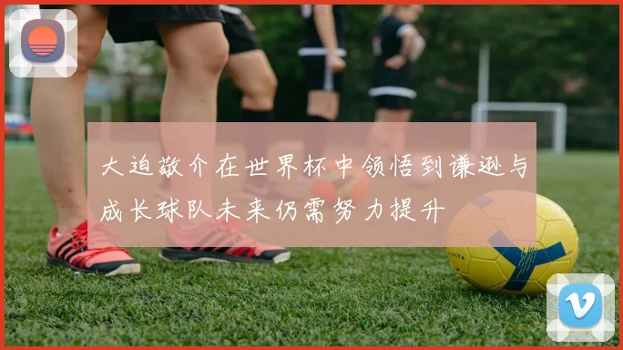 大迫敬介在世界杯中领悟到谦逊与成长球队未来仍需努力提升