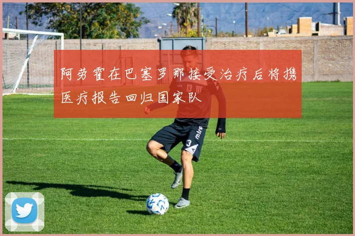 阿劳霍在巴塞罗那接受治疗后将携医疗报告回归国家队